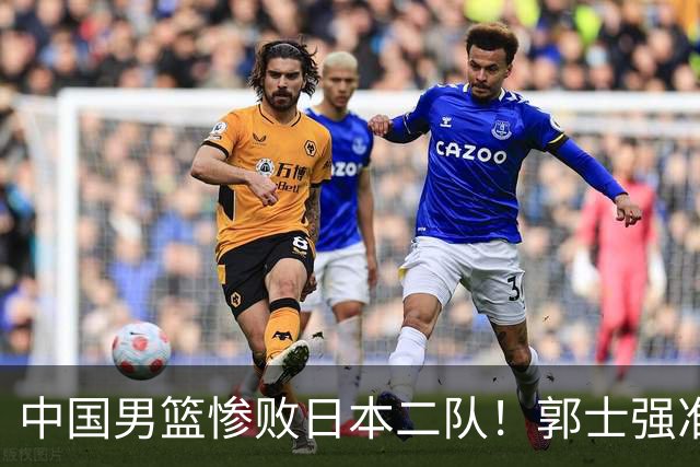 中国男篮惨败日本二队！郭士强准备不足+战术落后，轻敌酿成惨案