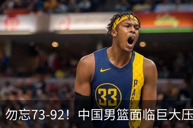 勿忘73-92！中国男篮面临巨大压力，三人角色至关重要